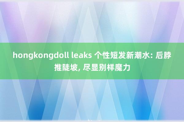 hongkongdoll leaks 个性短发新潮水: 后脖推陡坡， 尽显别样魔力