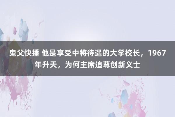 鬼父快播 他是享受中将待遇的大学校长，1967年升天，为何主席追尊创新义士