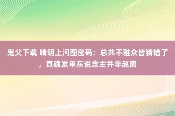 鬼父下载 晴明上河图密码：总共不雅众皆猜错了，真确发单东说念主并非赵离