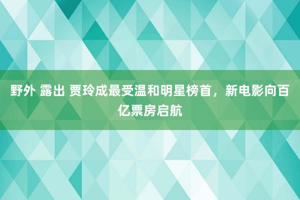 野外 露出 贾玲成最受温和明星榜首，新电影向百亿票房启航