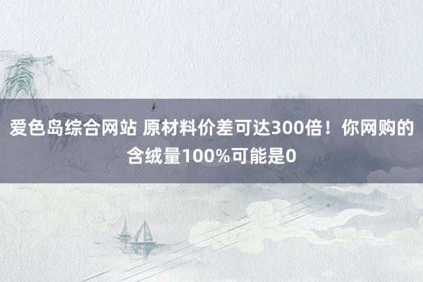 爱色岛综合网站 原材料价差可达300倍！你网购的含绒量100%可能是0