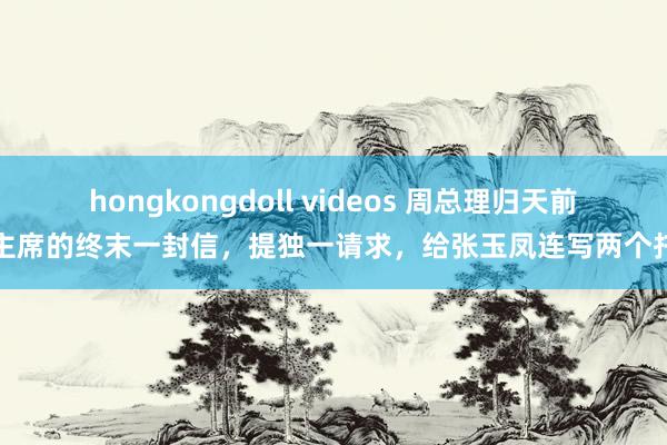 hongkongdoll videos 周总理归天前给主席的终末一封信，提独一请求，给张玉凤连写两个托付