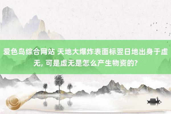 爱色岛综合网站 天地大爆炸表面标翌日地出身于虚无， 可是虚无是怎么产生物资的?