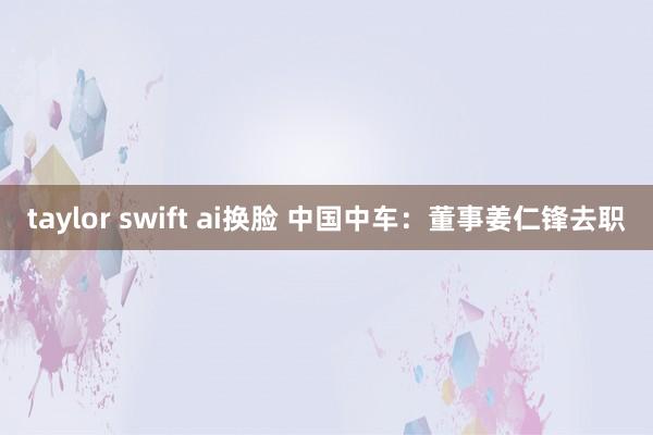 taylor swift ai换脸 中国中车：董事姜仁锋去职