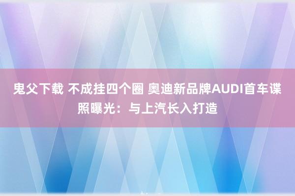 鬼父下载 不成挂四个圈 奥迪新品牌AUDI首车谍照曝光：与上汽长入打造