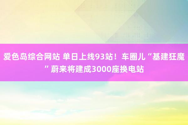 爱色岛综合网站 单日上线93站！车圈儿“基建狂魔”蔚来将建成3000座换电站