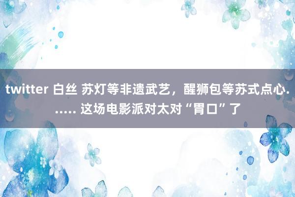 twitter 白丝 苏灯等非遗武艺，醒狮包等苏式点心...... 这场电影派对太对“胃口”了