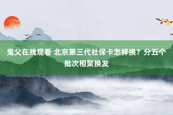 鬼父在线观看 北京第三代社保卡怎样换？分五个批次相聚换发