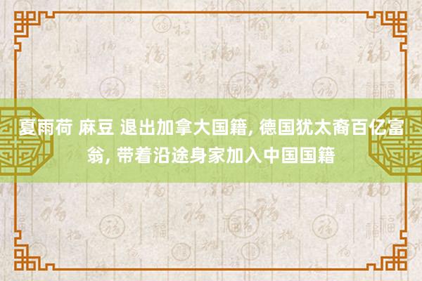 夏雨荷 麻豆 退出加拿大国籍， 德国犹太裔百亿富翁， 带着沿途身家加入中国国籍