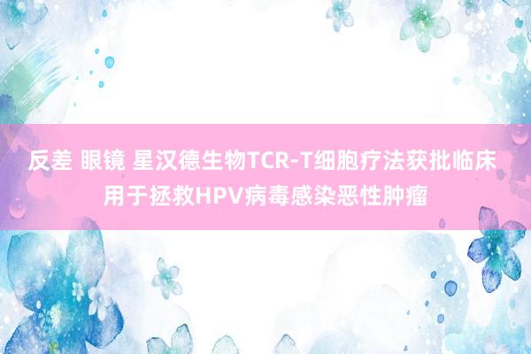 反差 眼镜 星汉德生物TCR-T细胞疗法获批临床 用于拯救HPV病毒感染恶性肿瘤