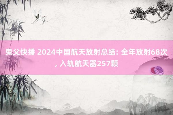 鬼父快播 2024中国航天放射总结: 全年放射68次， 入轨航天器257颗