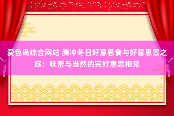 爱色岛综合网站 腾冲冬日好意思食与好意思景之旅：味蕾与当然的完好意思相见