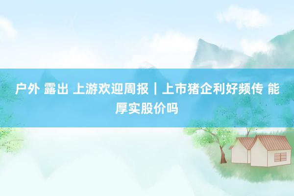 户外 露出 上游欢迎周报｜上市猪企利好频传 能厚实股价吗