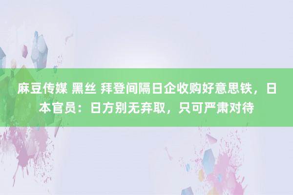 麻豆传媒 黑丝 拜登间隔日企收购好意思铁，日本官员：日方别无弃取，只可严肃对待