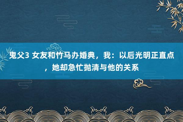 鬼父3 女友和竹马办婚典，我：以后光明正直点，她却急忙抛清与他的关系