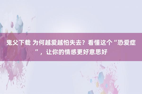 鬼父下载 为何越爱越怕失去？看懂这个“恐爱症”，让你的情感更好意思好