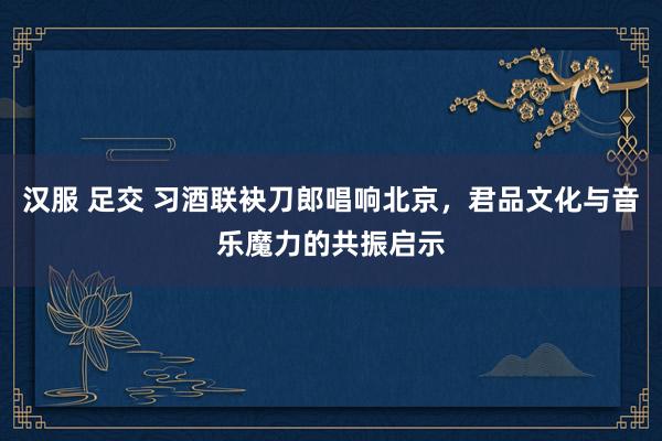 汉服 足交 习酒联袂刀郎唱响北京，君品文化与音乐魔力的共振启示