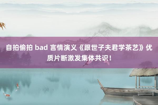 自拍偷拍 bad 言情演义《跟世子夫君学茶艺》优质片断激发集体共识！