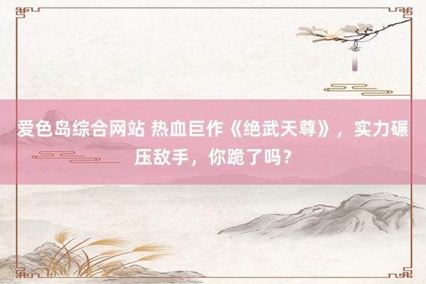 爱色岛综合网站 热血巨作《绝武天尊》，实力碾压敌手，你跪了吗？