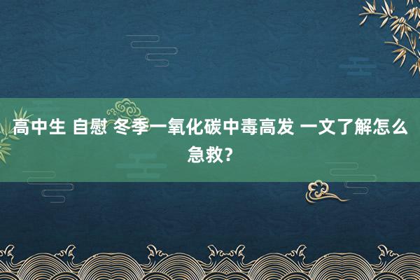 高中生 自慰 冬季一氧化碳中毒高发 一文了解怎么急救？