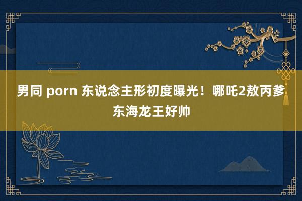 男同 porn 东说念主形初度曝光！哪吒2敖丙爹东海龙王好帅