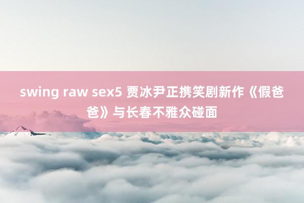 swing raw sex5 贾冰尹正携笑剧新作《假爸爸》与长春不雅众碰面