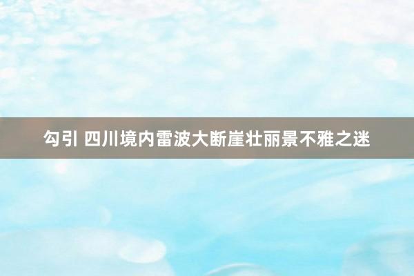 勾引 四川境内雷波大断崖壮丽景不雅之迷