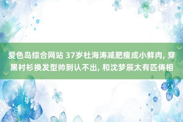 爱色岛综合网站 37岁杜海涛减肥瘦成小鲜肉， 穿黑衬衫换发型帅到认不出， 和沈梦辰太有匹俦相