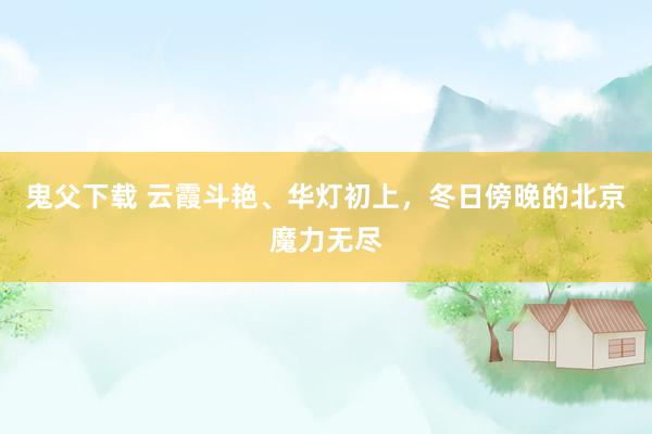 鬼父下载 云霞斗艳、华灯初上，冬日傍晚的北京魔力无尽