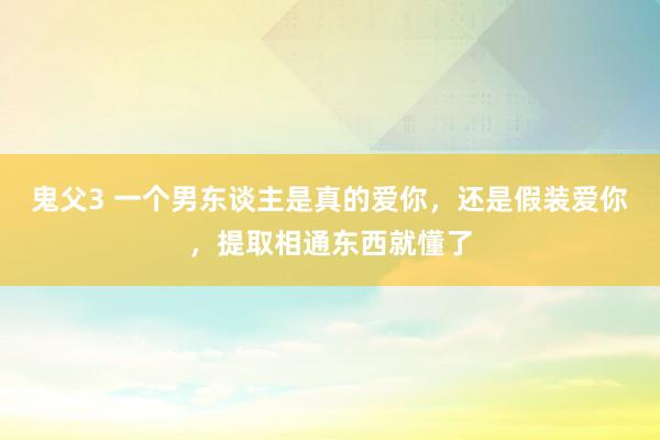 鬼父3 一个男东谈主是真的爱你，还是假装爱你，提取相通东西就懂了