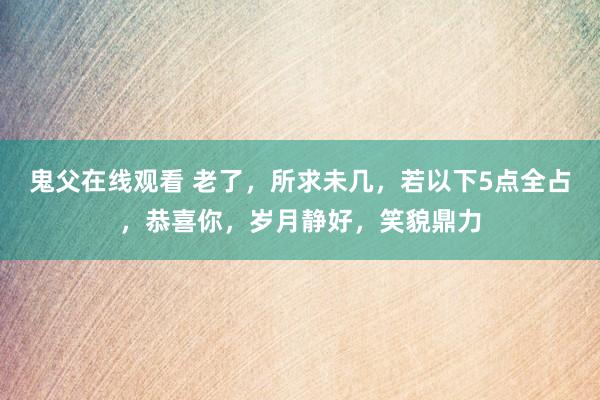 鬼父在线观看 老了，所求未几，若以下5点全占，恭喜你，岁月静好，笑貌鼎力