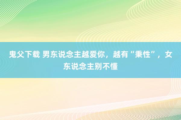 鬼父下载 男东说念主越爱你，越有“秉性”，女东说念主别不懂