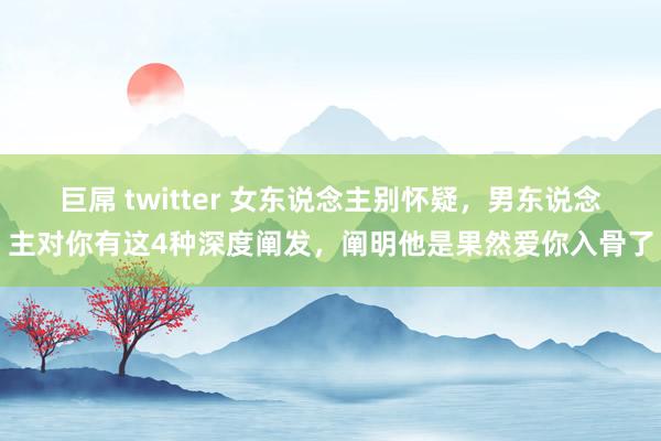 巨屌 twitter 女东说念主别怀疑，男东说念主对你有这4种深度阐发，阐明他是果然爱你入骨了