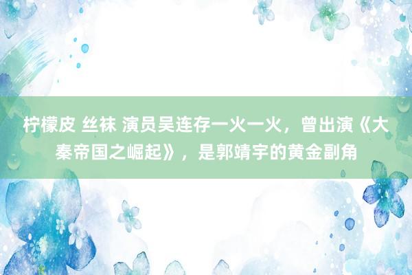 柠檬皮 丝袜 演员吴连存一火一火，曾出演《大秦帝国之崛起》，是郭靖宇的黄金副角