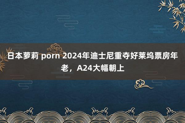 日本萝莉 porn 2024年迪士尼重夺好莱坞票房年老，A24大幅朝上