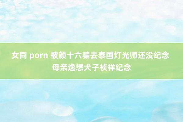 女同 porn 被颜十六骗去泰国灯光师还没纪念 母亲逸想犬子祯祥纪念