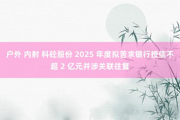 户外 内射 科砼股份 2025 年度拟苦求银行授信不超 2 亿元并涉关联往复