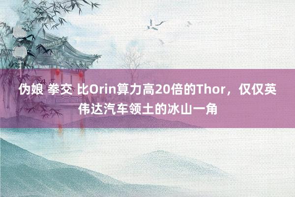 伪娘 拳交 比Orin算力高20倍的Thor，仅仅英伟达汽车领土的冰山一角