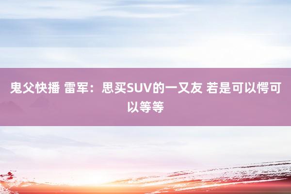 鬼父快播 雷军：思买SUV的一又友 若是可以愕可以等等