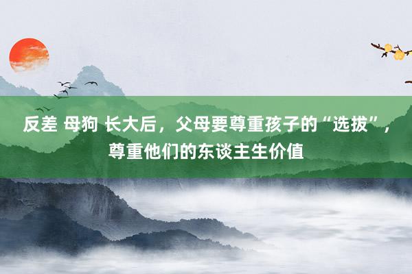 反差 母狗 长大后，父母要尊重孩子的“选拔”，尊重他们的东谈主生价值