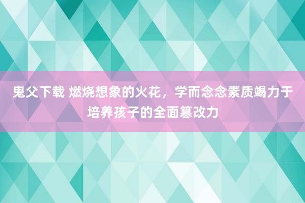 鬼父下载 燃烧想象的火花，学而念念素质竭力于培养孩子的全面篡改力