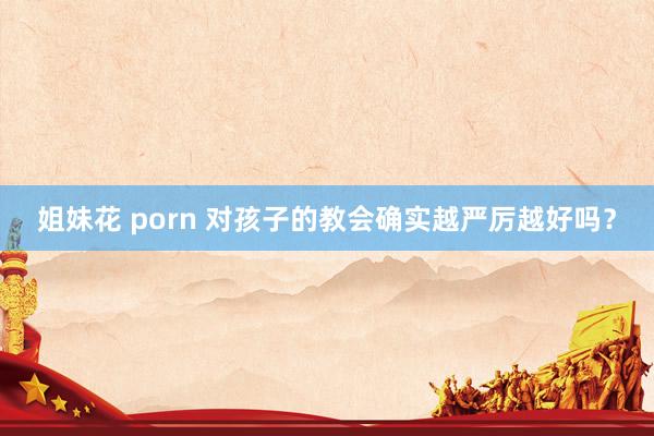 姐妹花 porn 对孩子的教会确实越严厉越好吗？