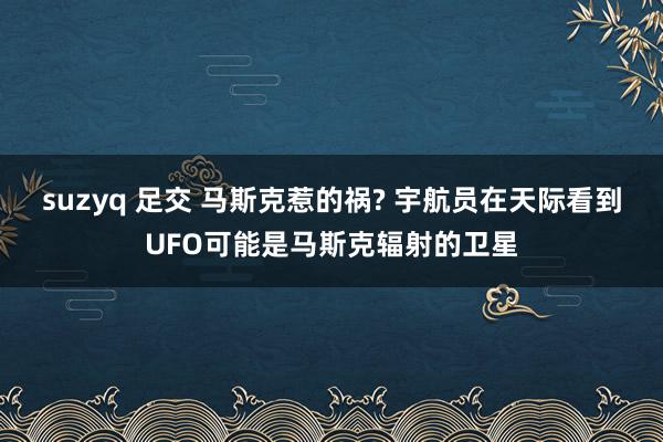 suzyq 足交 马斯克惹的祸? 宇航员在天际看到UFO可能是马斯克辐射的卫星