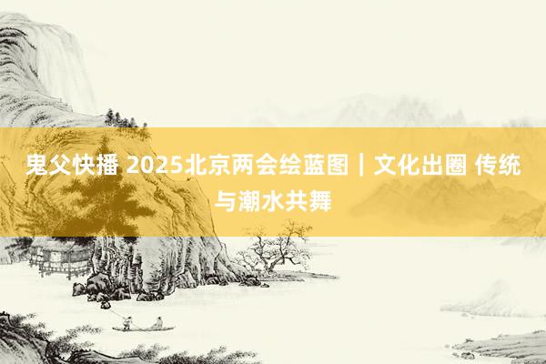 鬼父快播 2025北京两会绘蓝图｜文化出圈 传统与潮水共舞