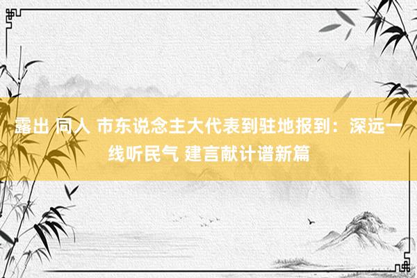 露出 同人 市东说念主大代表到驻地报到：深远一线听民气 建言献计谱新篇