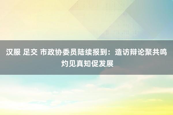 汉服 足交 市政协委员陆续报到：造访辩论聚共鸣 灼见真知促发展