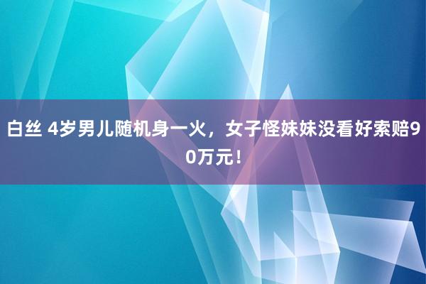 白丝 4岁男儿随机身一火，女子怪妹妹没看好索赔90万元！