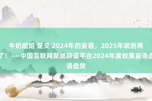 牛奶姐姐 足交 2024年的妄语，2025年就别再信了！——中国互联网聚拢辟谣平台2024年度蚁集妄语盘货