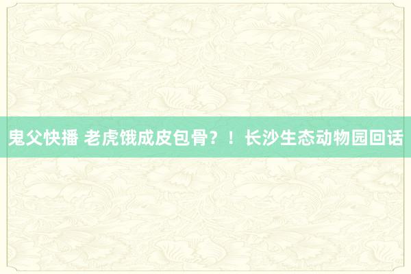 鬼父快播 老虎饿成皮包骨？！长沙生态动物园回话