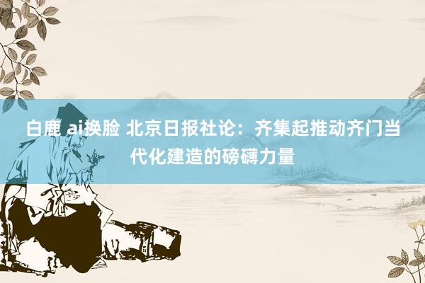 白鹿 ai换脸 北京日报社论：齐集起推动齐门当代化建造的磅礴力量